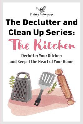 The Declutter and Clean Up Series: The Kitchen: Declutter Your Kitchen and Keep It the Heart of Your Home - Intelligence, Victory