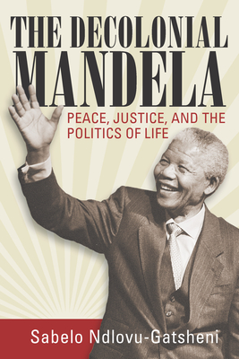 The Decolonial Mandela: Peace, Justice and the Politics of Life - Ndlovu-Gatsheni, Sabelo J.