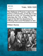 The Defence of Francis, Late Lord Bishop of Rochester at the Bar of the House of Lords on Thursday the 9th and Saturday the 11th of May 1723 Against the Bill Then Depending for Inflicting Pains and Penalties on Him