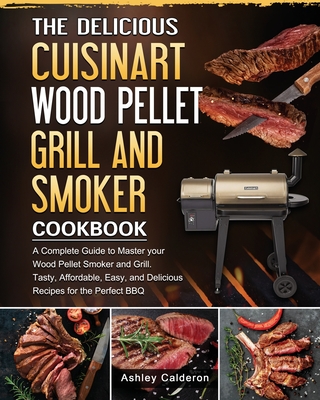 The Delicious Cuisinart Wood Pellet Grill and Smoker Cookbook: A Complete Guide to Master your Wood Pellet Smoker and Grill. Tasty, Affordable, Easy, and Delicious Recipes for the Perfect BBQ - Calderon, Ashley