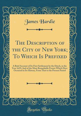 The Description of the City of New York; To Which Is Prefixed: A Brief Account of Its First Settlement by the Dutch, in the Year 1629; And of the Most Remarkable Events Which Have Occurred in Its History, from That to the Present Period (Classic Reprint) - Hardie, James