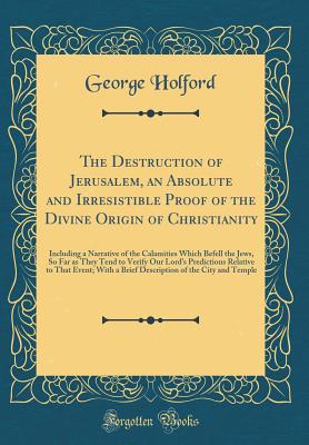 The Destruction of Jerusalem, an Absolute and Irresistible Proof of the Divine Origin of Christianity: Including a Narrative of the Calamities Which Befell the Jews, So Far as They Tend to Verify Our Lord's Predictions Relative to That Event; With a Brief - Holford, George