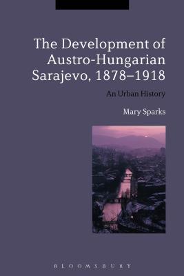 The Development of Austro-Hungarian Sarajevo, 1878-1918: An Urban History - Sparks, Mary