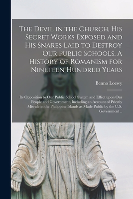 The Devil in the Church, His Secret Works Exposed and His Snares Laid to Destroy Our Public Schools. A History of Romanism for Nineteen Hundred Years; Its Opposition to Our Public School System and Effect Upon Our People and Government, Including An... - Loewy, Benno 1854-1919 Fmo (Creator)