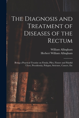 The Diagnosis and Treatment of Diseases of the Rectum [electronic Resource]: Being a Practical Treatise on Fistula, Piles, Fissure and Painful Ulcer, Procidentia, Polypus, Stricture, Cancer, Etc - Allingham, William 1829-1908, and Allingham, Herbert William