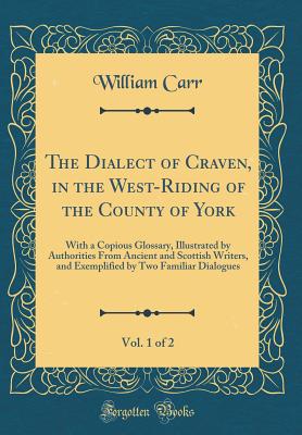 The Dialect of Craven, in the West-Riding of the County of York, Vol. 1 of 2: With a Copious Glossary, Illustrated by Authorities from Ancient and Scottish Writers, and Exemplified by Two Familiar Dialogues (Classic Reprint) - Carr, William