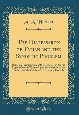 The Diatessaron of Tatian and the Synoptic Problem: Being an Investigation of the Diatessaron for the Light Which It Throws Upon the Solution of the Problem of the Origin of the Synoptic Gospels (Classic Reprint) - Hobson, A A