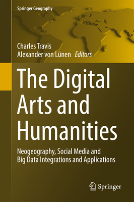 The Digital Arts and Humanities: Neogeography, Social Media and Big Data Integrations and Applications - Travis, Charles (Editor), and Von Lnen, Alexander (Editor)