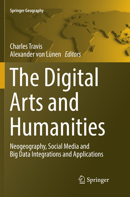 The Digital Arts and Humanities: Neogeography, Social Media and Big Data Integrations and Applications - Travis, Charles (Editor), and Von Lnen, Alexander (Editor)