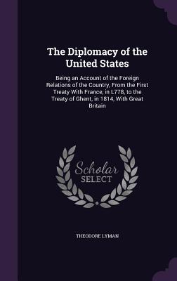 The Diplomacy of the United States: Being an Account of the Foreign Relations of the Country, From the First Treaty With France, in L778, to the Treaty of Ghent, in 1814, With Great Britain - Lyman, Theodore