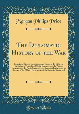 The Diplomatic History of the War: Including a Diary of Negotiations and Events in the Different Capitals, the Texts of the Official Documents of the Various Governments, the Public Speeches in the European Parliaments, an Account of the Military Preparat - Price, Morgan Philips