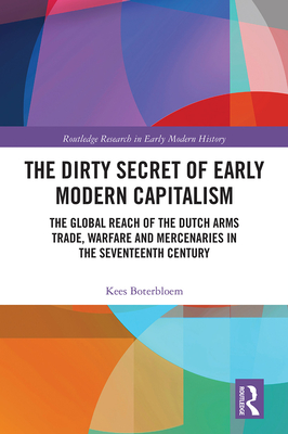 The Dirty Secret of Early Modern Capitalism: The Global Reach of the Dutch Arms Trade, Warfare and Mercenaries in the Seventeenth Century - Boterbloem, Kees