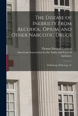 The Disease of Inebriety From Alcohol, Opium, and Other Narcotic Drugs: Its Etiology, Pathology, Tr - Crothers, Thomas Davison, and American Association for the Study an (Creator)