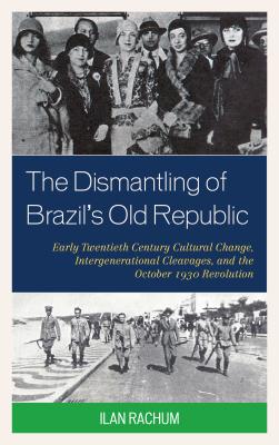 The Dismantling of Brazil's Old Republic: Early Twentieth Century Cultural Change, Intergenerational Cleavages, and the October 1930 Revolution - Rachum, Ilan