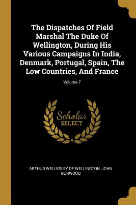 The Dispatches Of Field Marshal The Duke Of Wellington, During His Various Campaigns In India, Denmark, Portugal, Spain, The Low Countries, And France; Volume 7 - Arthur Wellesley of Wellington (Creator), and Gurwood, John