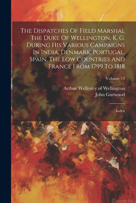 The Dispatches Of Field Marshal The Duke Of Wellington, K. G. During His Various Campaigns In India, Denmark, Portugal, Spain, The Low Countries And France From 1799 To 1818: Index; Volume 13 - Arthur Wellesley of Wellington (Creator), and Gurwood, John