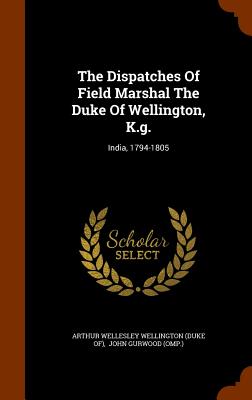 The Dispatches Of Field Marshal The Duke Of Wellington, K.g.: India, 1794-1805 - Arthur Wellesley Wellington (Duke Of) (Creator), and John Gurwood (Omp ) (Creator)