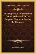The Dispatches of Hernando Cortes Addressed to the Emperor Charles V During the Conquest