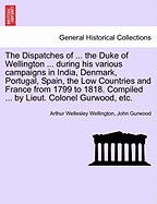 The Dispatches of ... the Duke of Wellington ... during his various campaigns in India, Denmark, Portugal, Spain, the Low Countries and France from 1799 to 1818. Compiled ... by Lieut. Colonel Gurwood, etc.