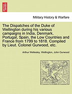 The Dispatches of the Duke of Wellington during his various campaigns in India, Denmark, Portugal, Spain, the Low Countries and France from 1799 to 1818. Compiled by Lieut. Colonel Gurwood, etc.