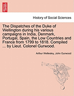 The Dispatches of the Duke of Wellington during his various campaigns in India, Denmark, Portugal, Spain, the Low Countries and France from 1799 to 1818. Compiled ... by Lieut. Colonel Gurwood.