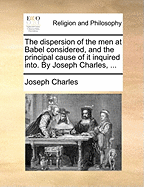 The dispersion of the men at Babel considered, and the principal cause of it inquired into. By Joseph Charles, ...