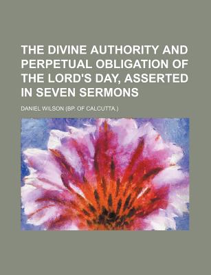 The Divine Authority and Perpetual Obligation of the Lord's Day, Asserted in Seven Sermons - Wilson, Daniel, Professor