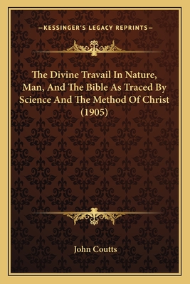 The Divine Travail In Nature, Man, And The Bible As Traced By Science And The Method Of Christ (1905) - Coutts, John