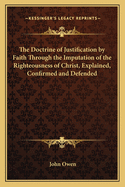 The Doctrine of Justification by Faith Through the Imputation of the Righteousness of Christ, Explained, Confirmed and Defended