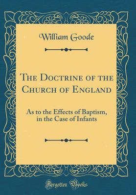 The Doctrine of the Church of England: As to the Effects of Baptism, in the Case of Infants (Classic Reprint) - Goode, William