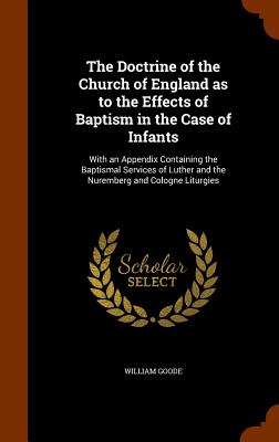 The Doctrine of the Church of England as to the Effects of Baptism in the Case of Infants: With an Appendix Containing the Baptismal Services of Luther and the Nuremberg and Cologne Liturgies - Goode, William