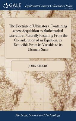 The Doctrine of Ultimators. Containing a new Acquisition to Mathematical Literature, Naturally Resulting From the Consideration of an Equation, as Reducible From its Variable to its Ultimate State: ... By ... John Kirkby, - Kirkby, John