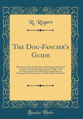 The Dog-Fancier's Guide: Plain Instructions for Breeding and Managing the Several Varieties of Field, Sporting, and Fancy Dogs, with the Most Approved Method of Distinguishing and Treating the Various Diseases to Which They Are Subject (Classic Reprint) - Rogers, R