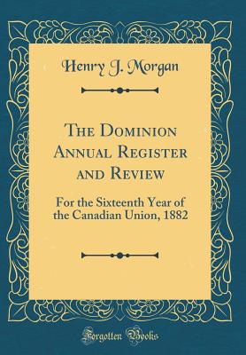 The Dominion Annual Register and Review: For the Sixteenth Year of the Canadian Union, 1882 (Classic Reprint) - Morgan, Henry J