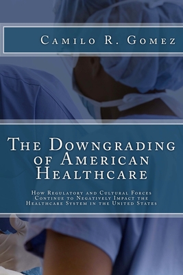 The Downgrading of American Healthcare: How Regulatory and Cultural Forces Continue to Negatively Impact the Healthcare System in the United States - Gomez, Camilo R