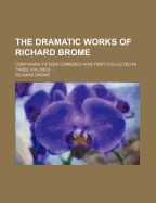 The Dramatic Works of Richard Brome Containing Fifteen Comedies Now First Collected in Three Volumes