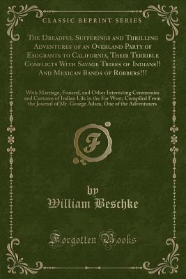 The Dreadful Sufferings and Thrilling Adventures of an Overland Party of Emigrants to California, Their Terrible Conflicts With Savage Tribes of Indians!! And Mexican Bands of Robbers!!!: With Marriage, Funeral, and Other Interesting Ceremonies and Custom - Beschke, William