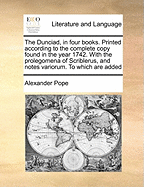 The Dunciad, in Four Books. Printed According to the Complete Copy Found in the Year 1742. with the Prolegomena of Scriblerus, and Notes Variorum. to Which Are Added