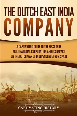 The Dutch East India Company: A Captivating Guide to the First True Multinational Corporation and Its Impact on the Dutch War of Independence from Spain - History, Captivating