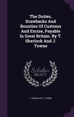 The Duties, Drawbacks And Bounties Of Customs And Excise, Payable In Great Britain. By T. Sherlock And J. Towne - Sherlock, T, and Towne, J