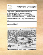 The Dyer's Assistant in the Art of Dying Wool and Woolen Goods. Extracted from the ... Works of Those Most Eminent Authors, ... Translated from the French ... by James Haigh, ...