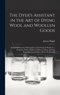 The Dyer's Assistant in the Art of Dying Wool and Woollen Goods: Extracted From the Philosophical and Chymical Works of ... Ferguson, Dufay, Hellot, Geoffery, Colbert; and That Reputable French Dyer, Mons. De Julienne