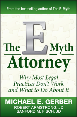 The E-Myth Attorney: Why Most Legal Practices Don't Work and What to Do about It - Gerber, Michael E, and Armstrong, Robert, and Fisch, Sanford