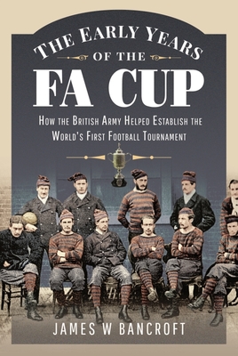 The Early Years of the FA Cup: How the British Army Helped Establish the World's First Football Tournament - Bancroft, James W.