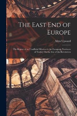 The East End of Europe: The Report of an Unofficial Mission to the European Provinces of Turkey On the Eve of the Revolution - Upward, Allen