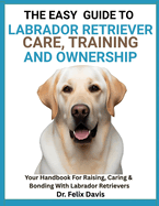 The Easy Guide to Labrador Retriever Training, Care, and Ownership: Your Handbook For Raising, Caring & Bonding With Labrador Retrievers