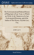 The Ecclesiastical and Political History of Whig-land, of Late Years; to Which are Prefix'd, the Characters of a Late Ecclesiastical Historian, and of the Author of This History. By John Lacy, Esq