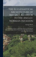 The Ecclesiastical Architecture of Ireland, Anterior to the Anglo-Norman Invasion; Comprising an Essay on the Origin and Uses of the Round Towers of Ireland, Which Obtained the Gold Medal and Prize of the Royal Irish Academy