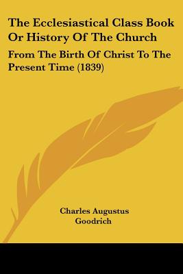 The Ecclesiastical Class Book Or History Of The Church: From The Birth Of Christ To The Present Time (1839) - Goodrich, Charles Augustus