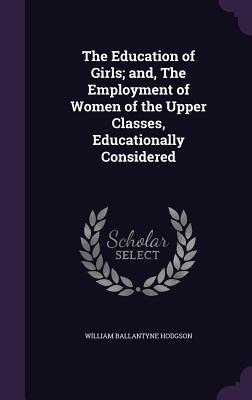 The Education of Girls; and, The Employment of Women of the Upper Classes, Educationally Considered - Hodgson, William Ballantyne